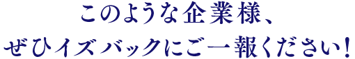 このような企業様、ぜひイズバッックにご一報ください！