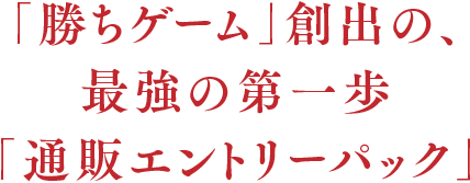 「勝ちゲーム」創出の、最強の第一歩「通販エントリーパック」